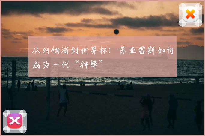 从利物浦到世界杯：苏亚雷斯如何成为一代“神锋”