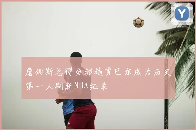 詹姆斯总得分超越贾巴尔成为历史第一人刷新NBA纪录