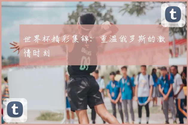 世界杯精彩集锦：重温俄罗斯的激情时刻