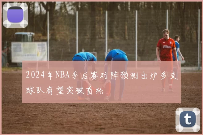 2024年NBA季后赛对阵预测出炉多支球队有望突破首轮