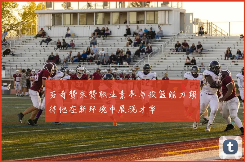 芬奇赞朱赞职业素养与投篮能力期待他在新环境中展现才华