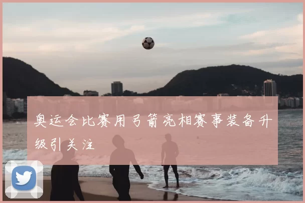 奥运会比赛用弓箭亮相赛事装备升级引关注
