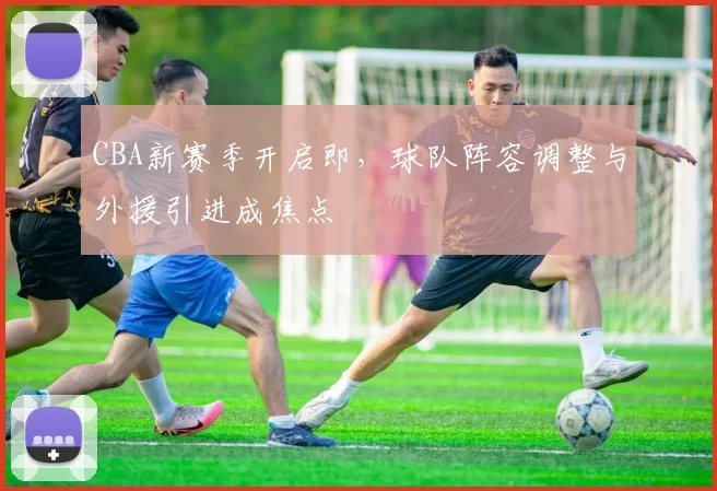CBA新赛季开启即，球队阵容调整与外援引进成焦点