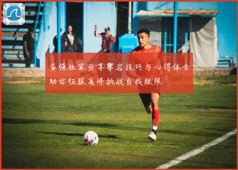 黄强独家分享攀岩技巧与心得体会助你征服高峰挑战自我极限