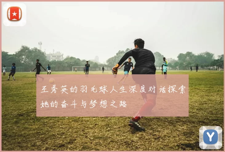 王秀英的羽毛球人生深度对话探索她的奋斗与梦想之路