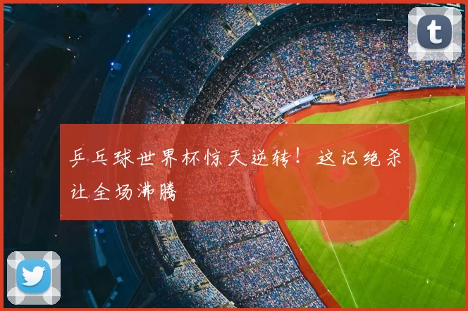 乒乓球世界杯惊天逆转！这记绝杀让全场沸腾