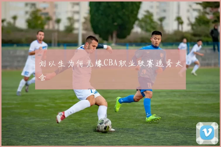 刘以生为何无缘CBA职业联赛选秀大会