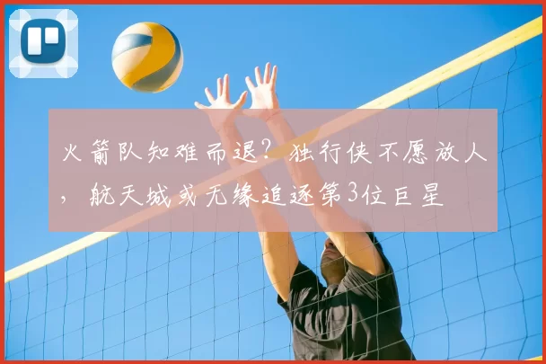 火箭队知难而退？独行侠不愿放人，航天城或无缘追逐第3位巨星
