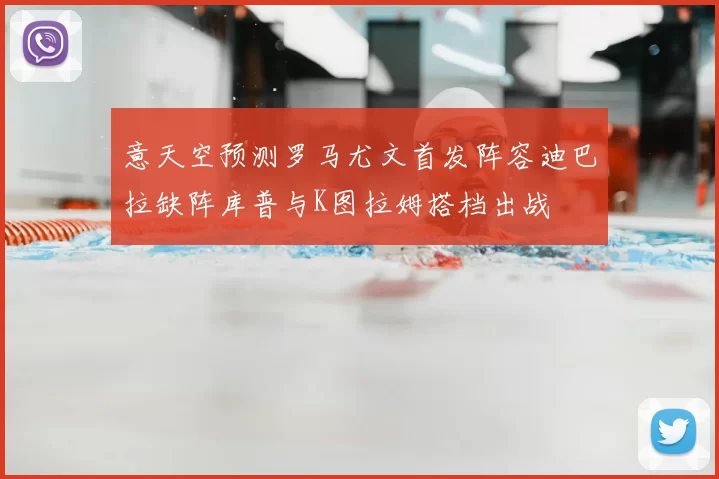 意天空预测罗马尤文首发阵容迪巴拉缺阵库普与K图拉姆搭档出战