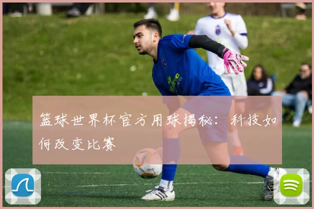 篮球世界杯官方用球揭秘:科技如何改变比赛