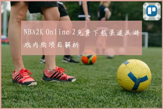 NBA2K Online 2免费下载渠道及游戏内购项目解析