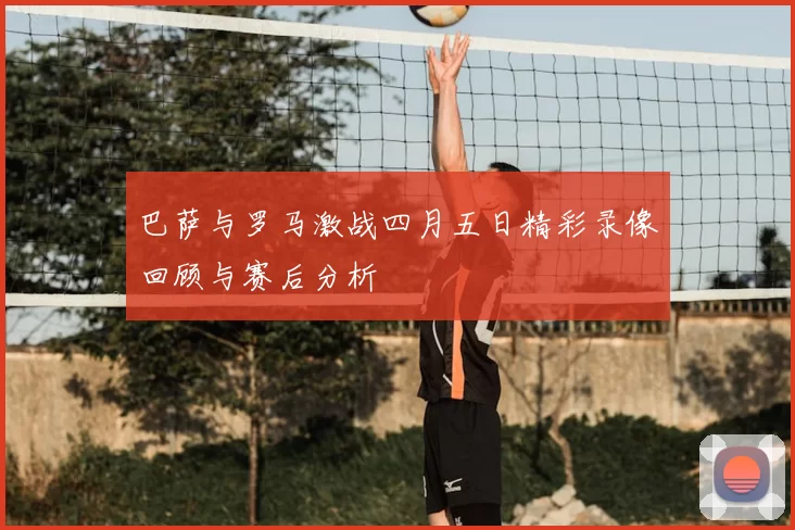 巴萨与罗马激战四月五日精彩录像回顾与赛后分析
