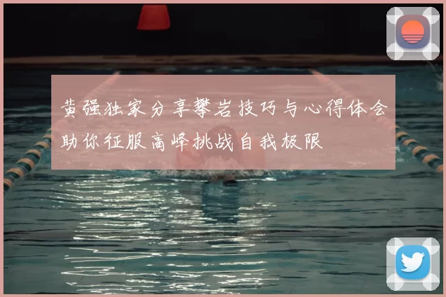 黄强独家分享攀岩技巧与心得体会助你征服高峰挑战自我极限