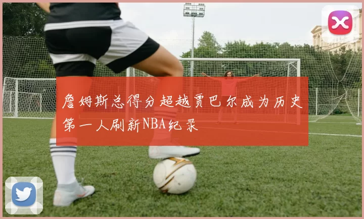 詹姆斯总得分超越贾巴尔成为历史第一人刷新NBA纪录