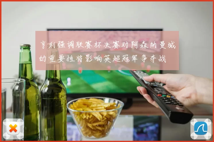 亨利强调联赛杯决赛对阿森纳曼城的重要性将影响英超冠军争夺战