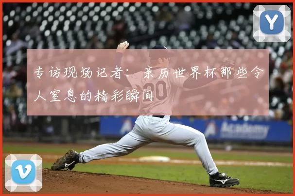 专访现场记者：亲历世界杯那些令人窒息的精彩瞬间