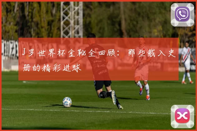 J罗世界杯金靴全回顾：那些载入史册的精彩进球