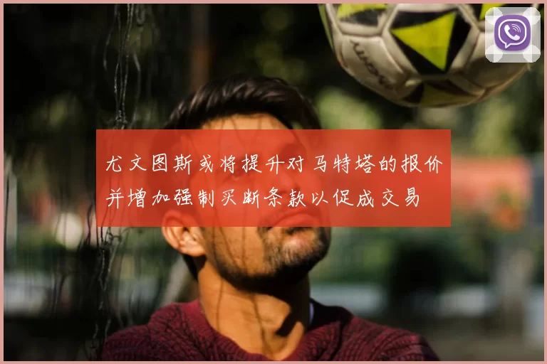尤文图斯或将提升对马特塔的报价并增加强制买断条款以促成交易