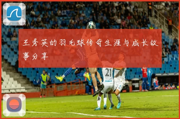 王秀英的羽毛球传奇生涯与成长故事分享