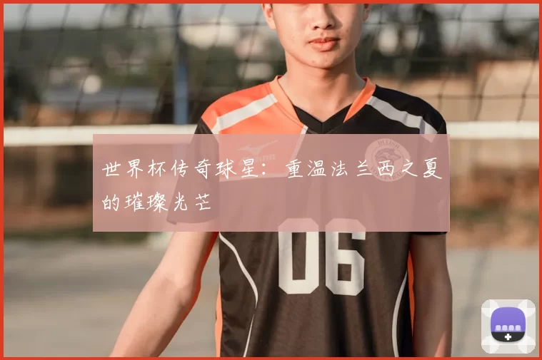 世界杯传奇球星：重温法兰西之夏的璀璨光芒