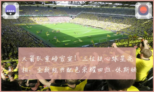 火箭队重磅官宣！三位核心球星亮相，全新经典配色荣耀回归_休斯顿火箭队_球衣_球迷
