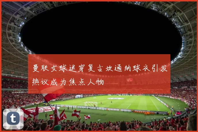 曼联女球迷穿复古坎通纳球衣引发热议成为焦点人物