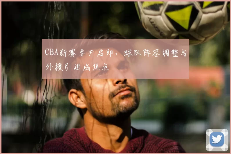 CBA新赛季开启即，球队阵容调整与外援引进成焦点