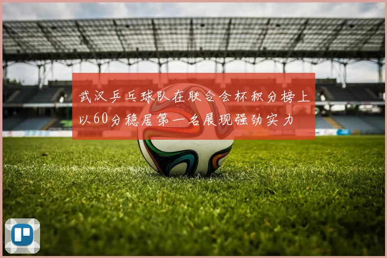 武汉乒乓球队在联合会杯积分榜上以60分稳居第一名展现强劲实力