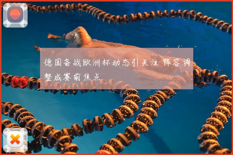 德国备战欧洲杯动态引关注 阵容调整成赛前焦点