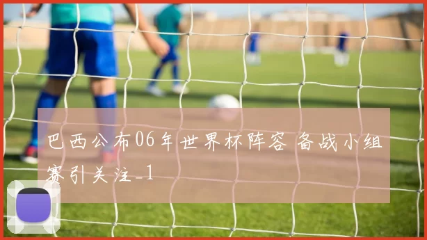 巴西公布06年世界杯阵容 备战小组赛引关注_1
