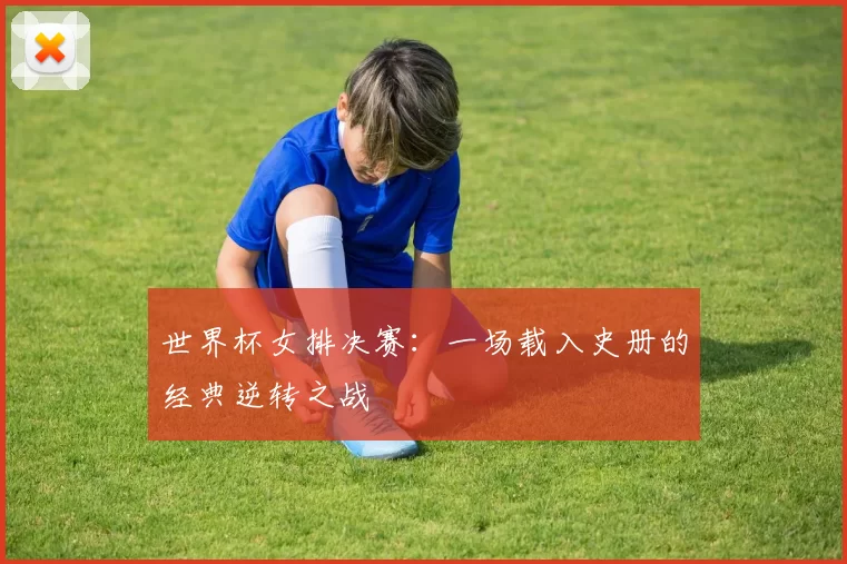 世界杯女排决赛：一场载入史册的经典逆转之战
