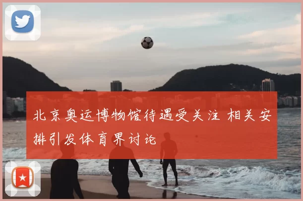 北京奥运博物馆待遇受关注 相关安排引发体育界讨论