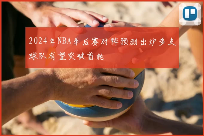 2024年NBA季后赛对阵预测出炉多支球队有望突破首轮