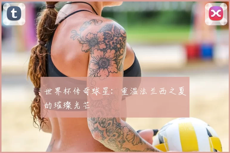 世界杯传奇球星：重温法兰西之夏的璀璨光芒