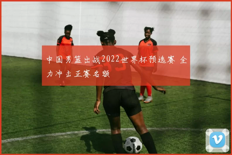 中国男篮出战2022世界杯预选赛 全力冲击正赛名额