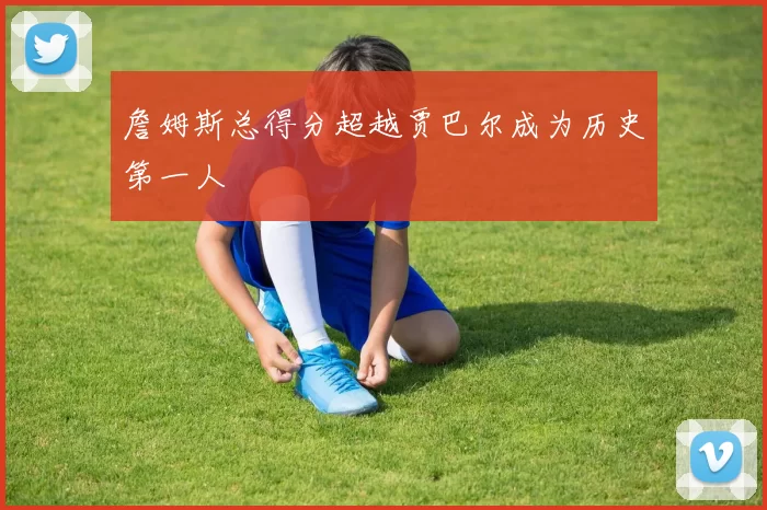 詹姆斯总得分超越贾巴尔成为历史第一人