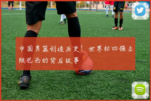 中国男篮创造历史！世界杯四强击败巴西的背后故事