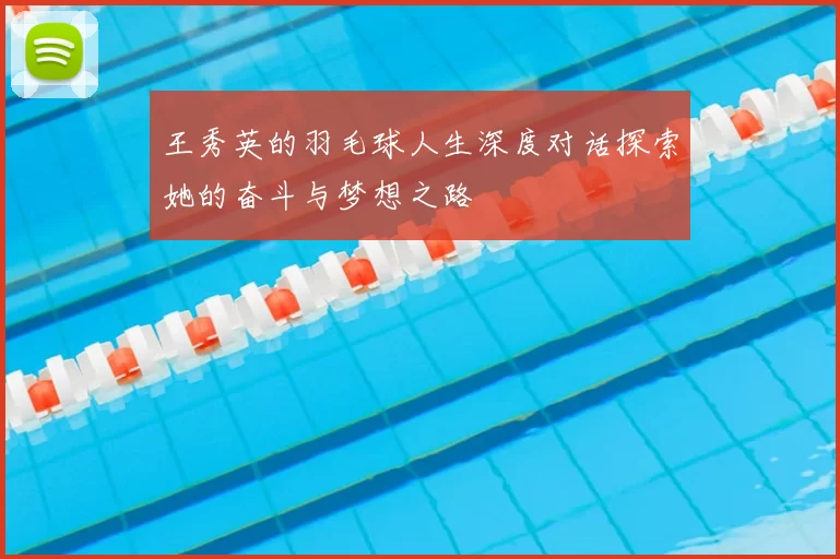 王秀英的羽毛球人生深度对话探索她的奋斗与梦想之路
