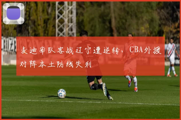麦迪率队客战辽宁遭逆转，CBA外援对阵本土防线失利