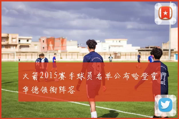 火箭2015赛季球员名单公布哈登霍华德领衔阵容