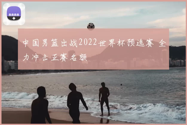 中国男篮出战2022世界杯预选赛 全力冲击正赛名额