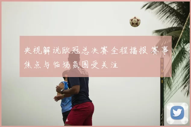 央视解说欧冠总决赛全程播报 赛事焦点与临场氛围受关注