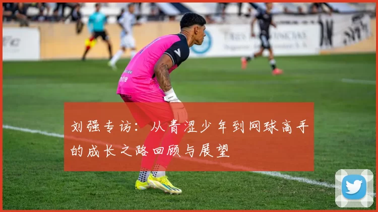 刘强专访:从青涩少年到网球高手的成长之路回顾与展望