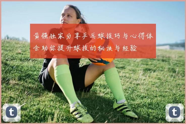 黄强独家分享乒乓球技巧与心得体会助你提升球技的秘诀与经验