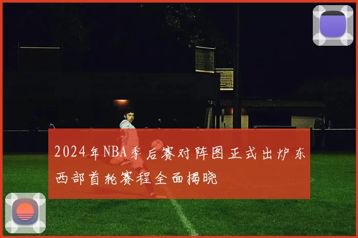 2024年NBA季后赛对阵图正式出炉东西部首轮赛程全面揭晓