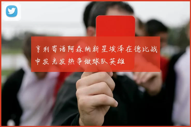 亨利寄语阿森纳新星埃泽在德比战中发光发热争做球队英雄