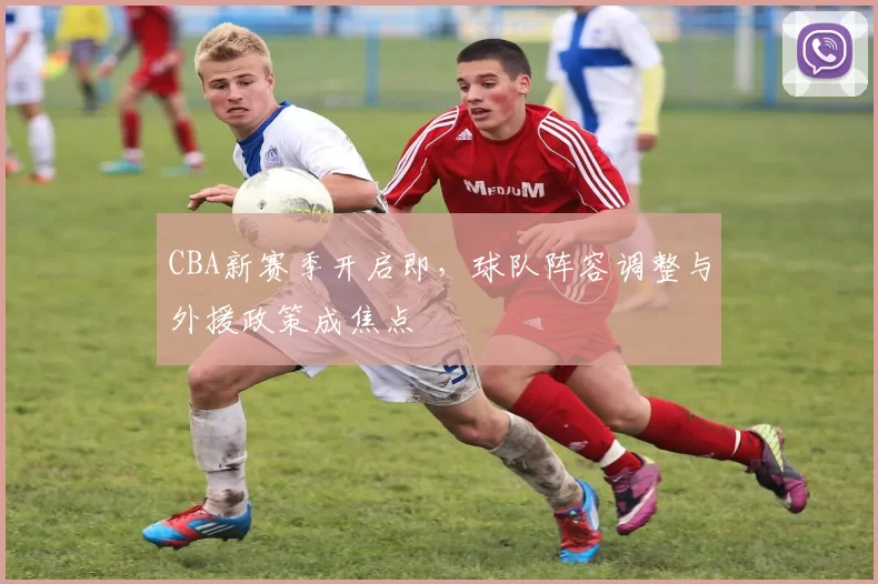 CBA新赛季开启即，球队阵容调整与外援政策成焦点