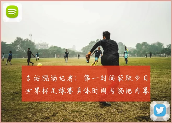 专访现场记者：第一时间获取今日世界杯足球赛具体时间与场地内幕