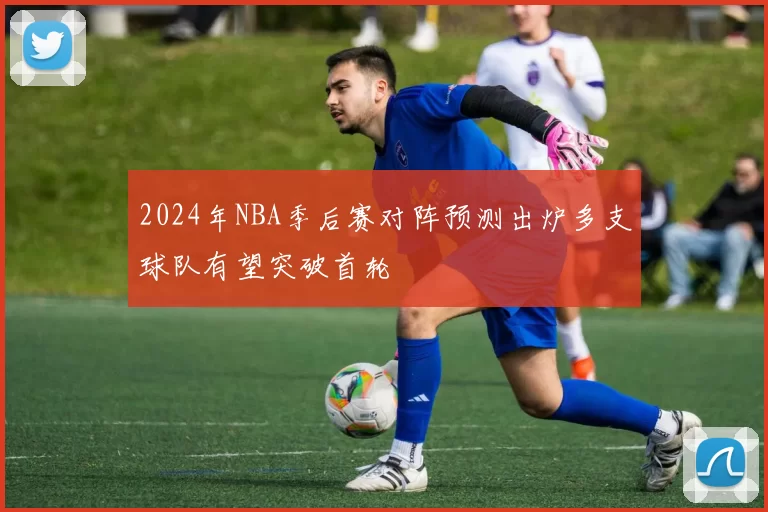 2024年NBA季后赛对阵预测出炉多支球队有望突破首轮