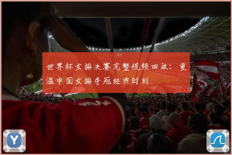 世界杯女排决赛完整视频回放：重温中国女排夺冠经典时刻